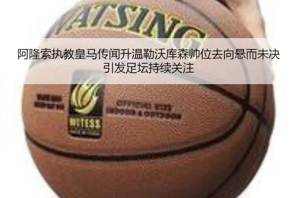 阿隆索执教皇马传闻升温勒沃库森帅位去向悬而未决引发足坛持续关注
